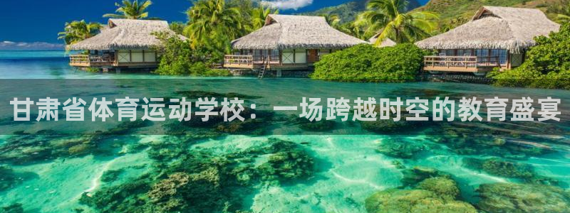 中欧体育(zoty)官网：甘肃省体育运动学校：一场跨越时空的教育盛宴